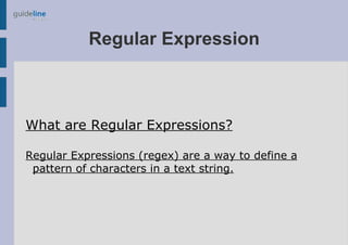 Regular Expression



What are Regular Expressions?

Regular Expressions (regex) are a way to define a
 pattern of characters in a text string.
 