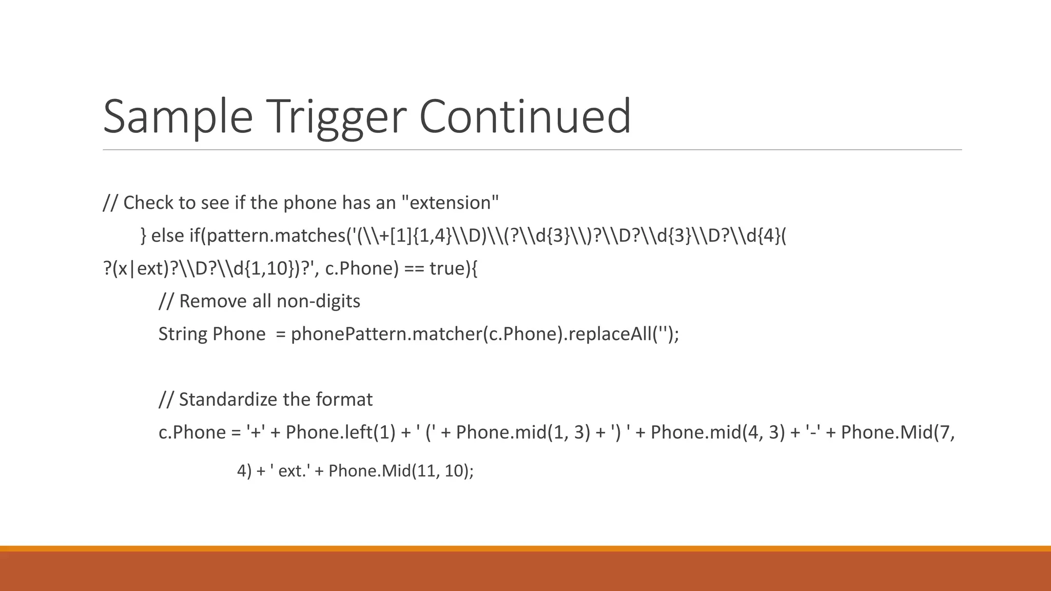Sample Trigger Continued
// Check to see if the phone has an "extension"
} else if(pattern.matches('(+[1]{1,4}D)(?d{3})?D?d{3}D?d{4}(
?(x|ext)?D?d{1,10})?', c.Phone) == true){
// Remove all non-digits
String Phone = phonePattern.matcher(c.Phone).replaceAll('');
// Standardize the format
c.Phone = '+' + Phone.left(1) + ' (' + Phone.mid(1, 3) + ') ' + Phone.mid(4, 3) + '-' + Phone.Mid(7,
4) + ' ext.' + Phone.Mid(11, 10);
 