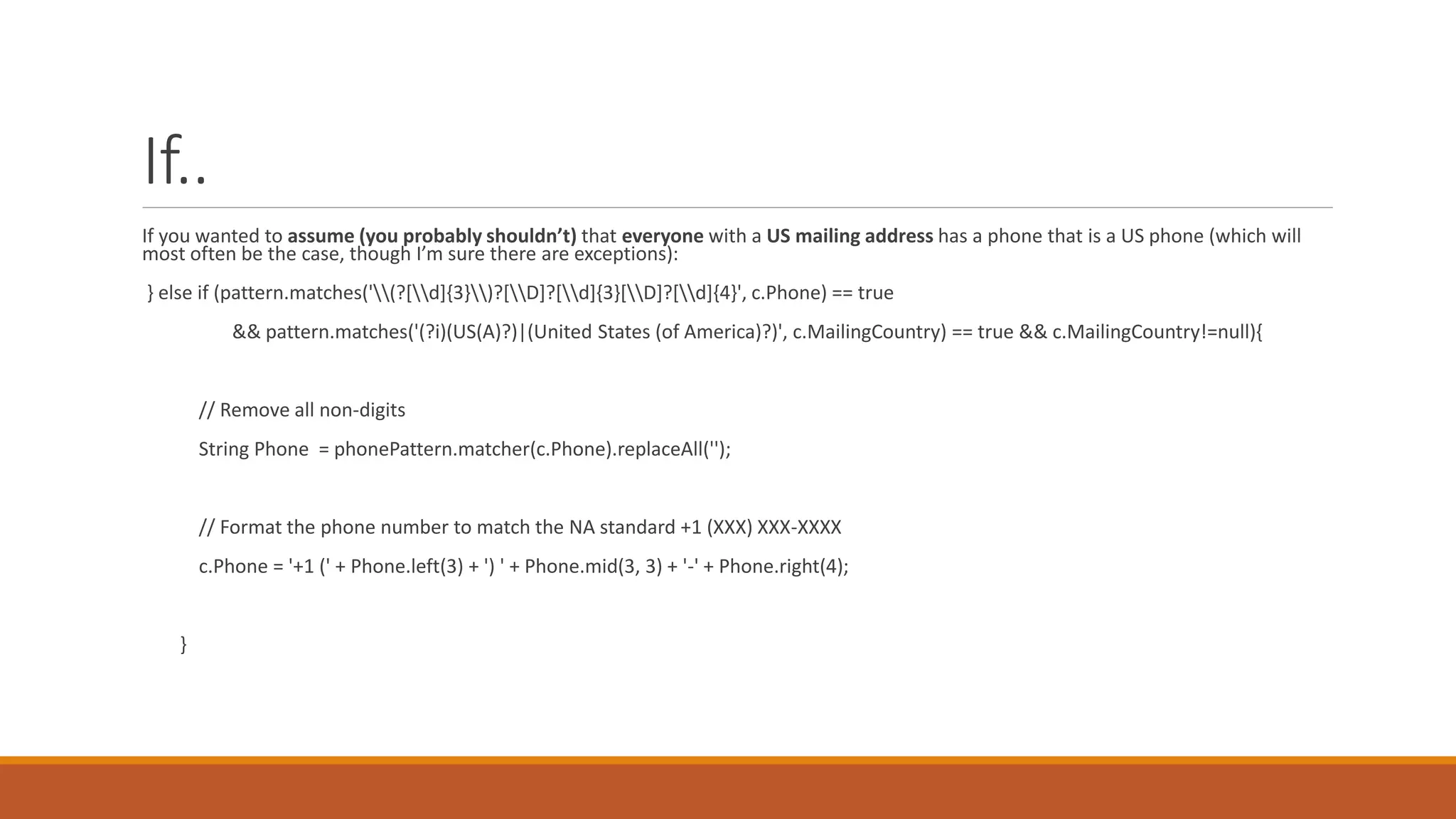 If..
If you wanted to assume (you probably shouldn’t) that everyone with a US mailing address has a phone that is a US phone (which will
most often be the case, though I’m sure there are exceptions):
} else if (pattern.matches('(?[d]{3})?[D]?[d]{3}[D]?[d]{4}', c.Phone) == true
&& pattern.matches('(?i)(US(A)?)|(United States (of America)?)', c.MailingCountry) == true && c.MailingCountry!=null){
// Remove all non-digits
String Phone = phonePattern.matcher(c.Phone).replaceAll('');
// Format the phone number to match the NA standard +1 (XXX) XXX-XXXX
c.Phone = '+1 (' + Phone.left(3) + ') ' + Phone.mid(3, 3) + '-' + Phone.right(4);
}
 