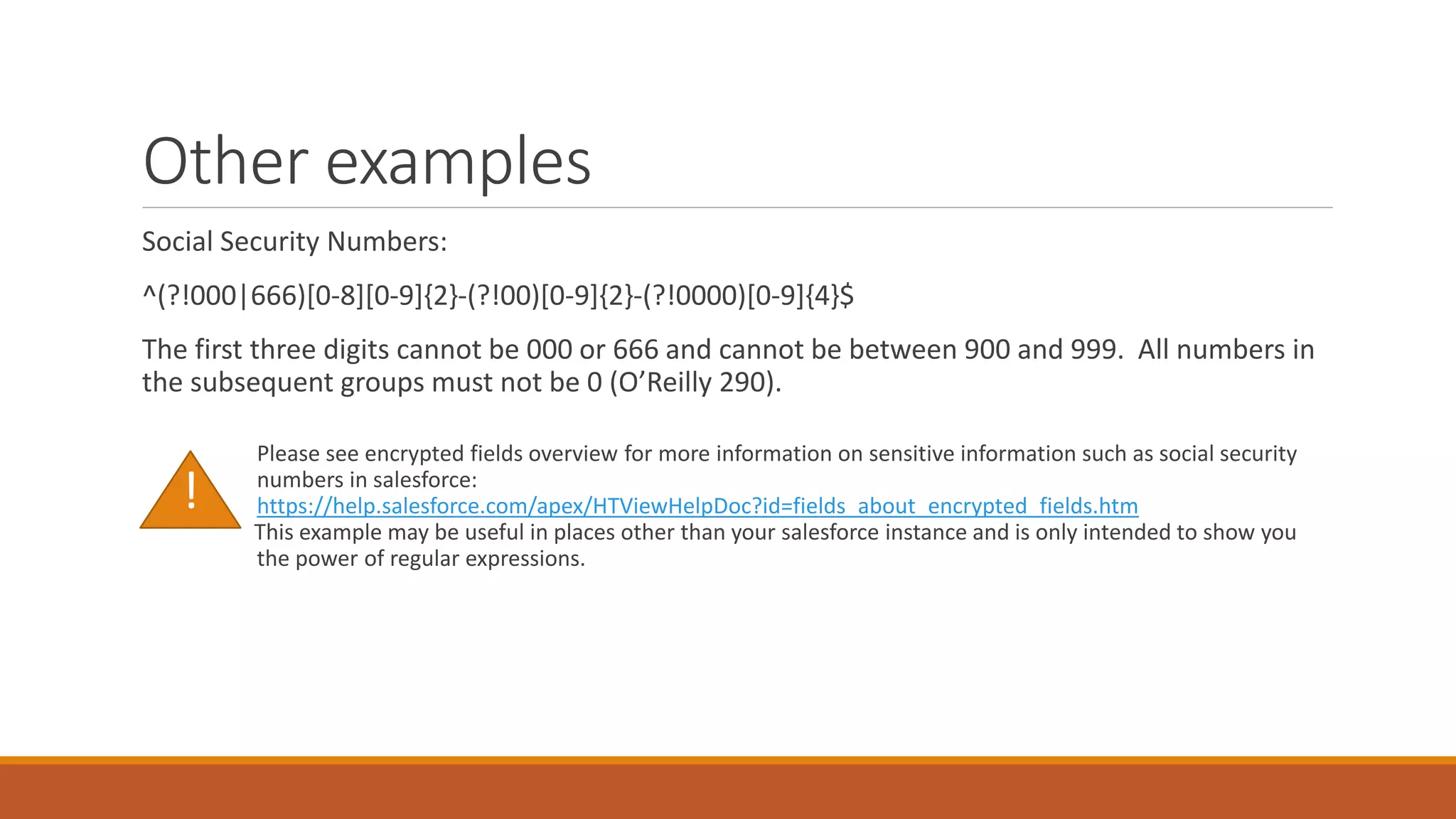 Other examples
Social Security Numbers:
^(?!000|666)[0-8][0-9]{2}-(?!00)[0-9]{2}-(?!0000)[0-9]{4}$
The first three digits cannot be 000 or 666 and cannot be between 900 and 999. All numbers in
the subsequent groups must not be 0 (O’Reilly 290).
Please see encrypted fields overview for more information on sensitive information such as social security
numbers in salesforce:
https://help.salesforce.com/apex/HTViewHelpDoc?id=fields_about_encrypted_fields.htm
This example may be useful in places other than your salesforce instance and is only intended to show you
the power of regular expressions.
!
 