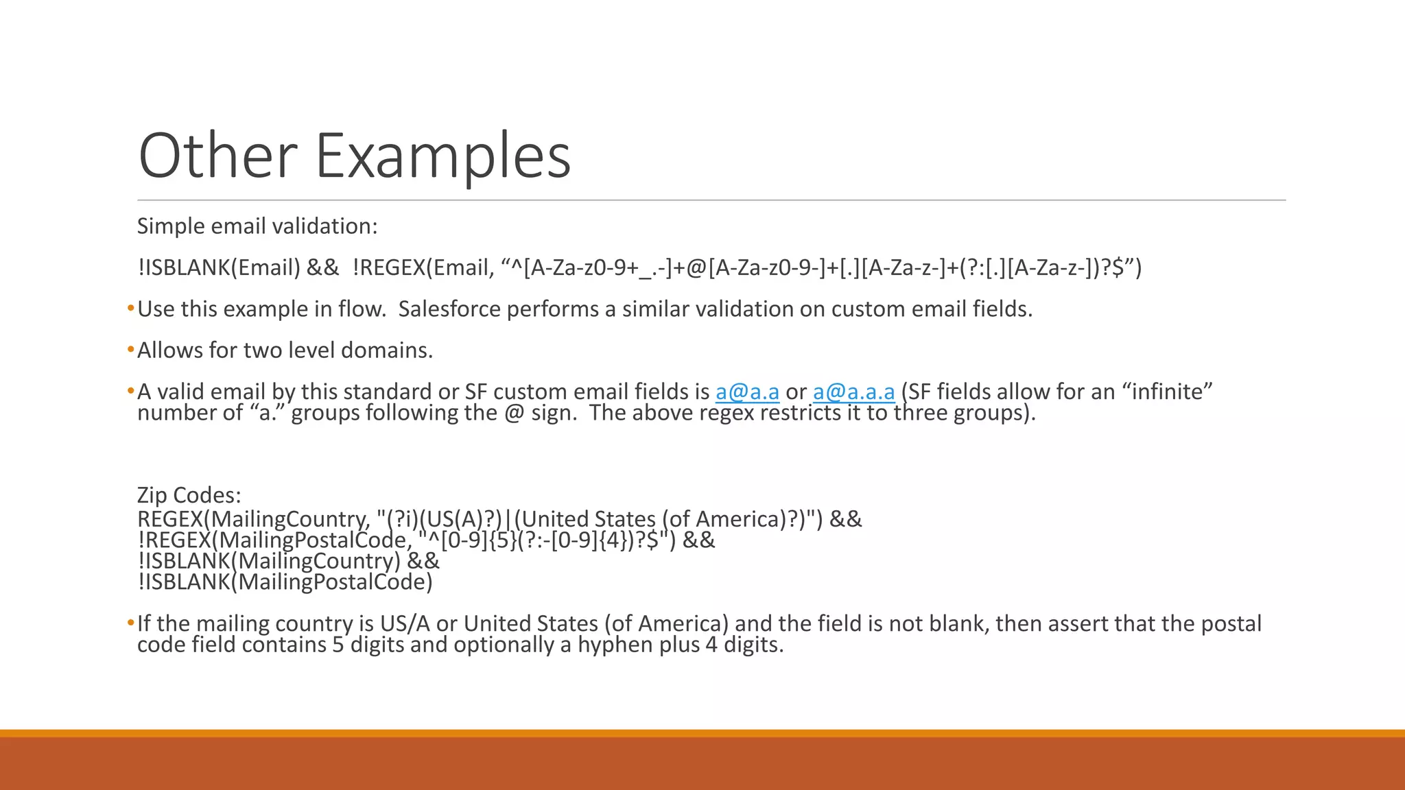 Other Examples
Simple email validation:
!ISBLANK(Email) && !REGEX(Email, “^[A-Za-z0-9+_.-]+@[A-Za-z0-9-]+[.][A-Za-z-]+(?:[.][A-Za-z-])?$”)
•Use this example in flow. Salesforce performs a similar validation on custom email fields.
•Allows for two level domains.
•A valid email by this standard or SF custom email fields is a@a.a or a@a.a.a (SF fields allow for an “infinite”
number of “a.” groups following the @ sign. The above regex restricts it to three groups).
Zip Codes:
REGEX(MailingCountry, "(?i)(US(A)?)|(United States (of America)?)") &&
!REGEX(MailingPostalCode, "^[0-9]{5}(?:-[0-9]{4})?$") &&
!ISBLANK(MailingCountry) &&
!ISBLANK(MailingPostalCode)
•If the mailing country is US/A or United States (of America) and the field is not blank, then assert that the postal
code field contains 5 digits and optionally a hyphen plus 4 digits.
 