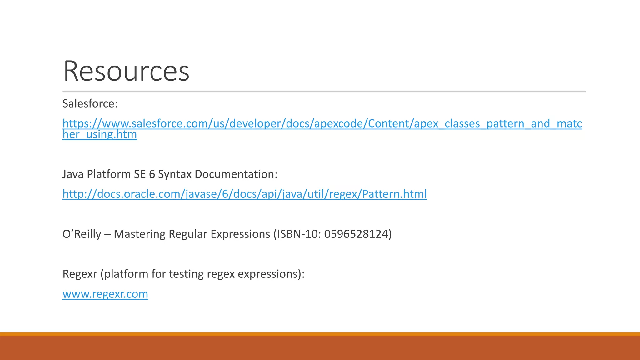 Resources
Salesforce:
https://www.salesforce.com/us/developer/docs/apexcode/Content/apex_classes_pattern_and_matc
her_using.htm
Java Platform SE 6 Syntax Documentation:
http://docs.oracle.com/javase/6/docs/api/java/util/regex/Pattern.html
O’Reilly – Mastering Regular Expressions (ISBN-10: 0596528124)
Regexr (platform for testing regex expressions):
www.regexr.com
 