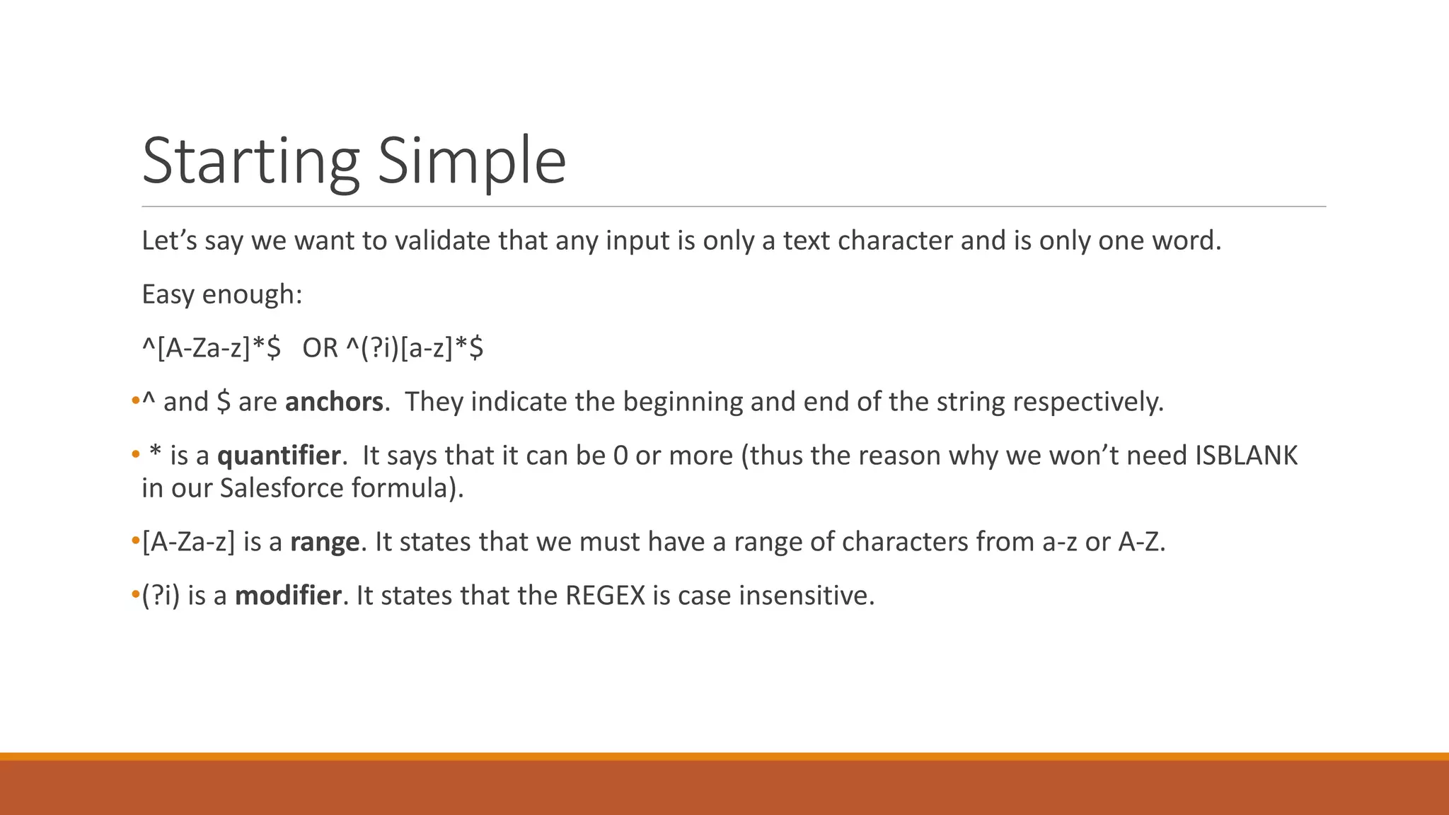 Starting Simple
Let’s say we want to validate that any input is only a text character and is only one word.
Easy enough:
^[A-Za-z]*$ OR ^(?i)[a-z]*$
•^ and $ are anchors. They indicate the beginning and end of the string respectively.
• * is a quantifier. It says that it can be 0 or more (thus the reason why we won’t need ISBLANK
in our Salesforce formula).
•[A-Za-z] is a range. It states that we must have a range of characters from a-z or A-Z.
•(?i) is a modifier. It states that the REGEX is case insensitive.
 