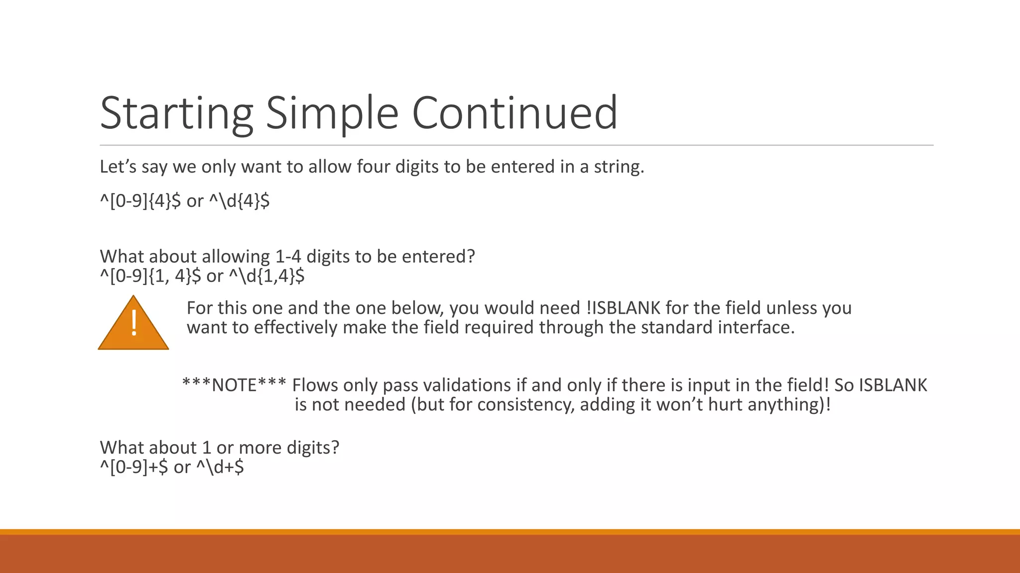 Starting Simple Continued
Let’s say we only want to allow four digits to be entered in a string.
^[0-9]{4}$ or ^d{4}$
What about allowing 1-4 digits to be entered?
^[0-9]{1, 4}$ or ^d{1,4}$
For this one and the one below, you would need !ISBLANK for the field unless you
want to effectively make the field required through the standard interface.
***NOTE*** Flows only pass validations if and only if there is input in the field! So ISBLANK
is not needed (but for consistency, adding it won’t hurt anything)!
What about 1 or more digits?
^[0-9]+$ or ^d+$
!
 