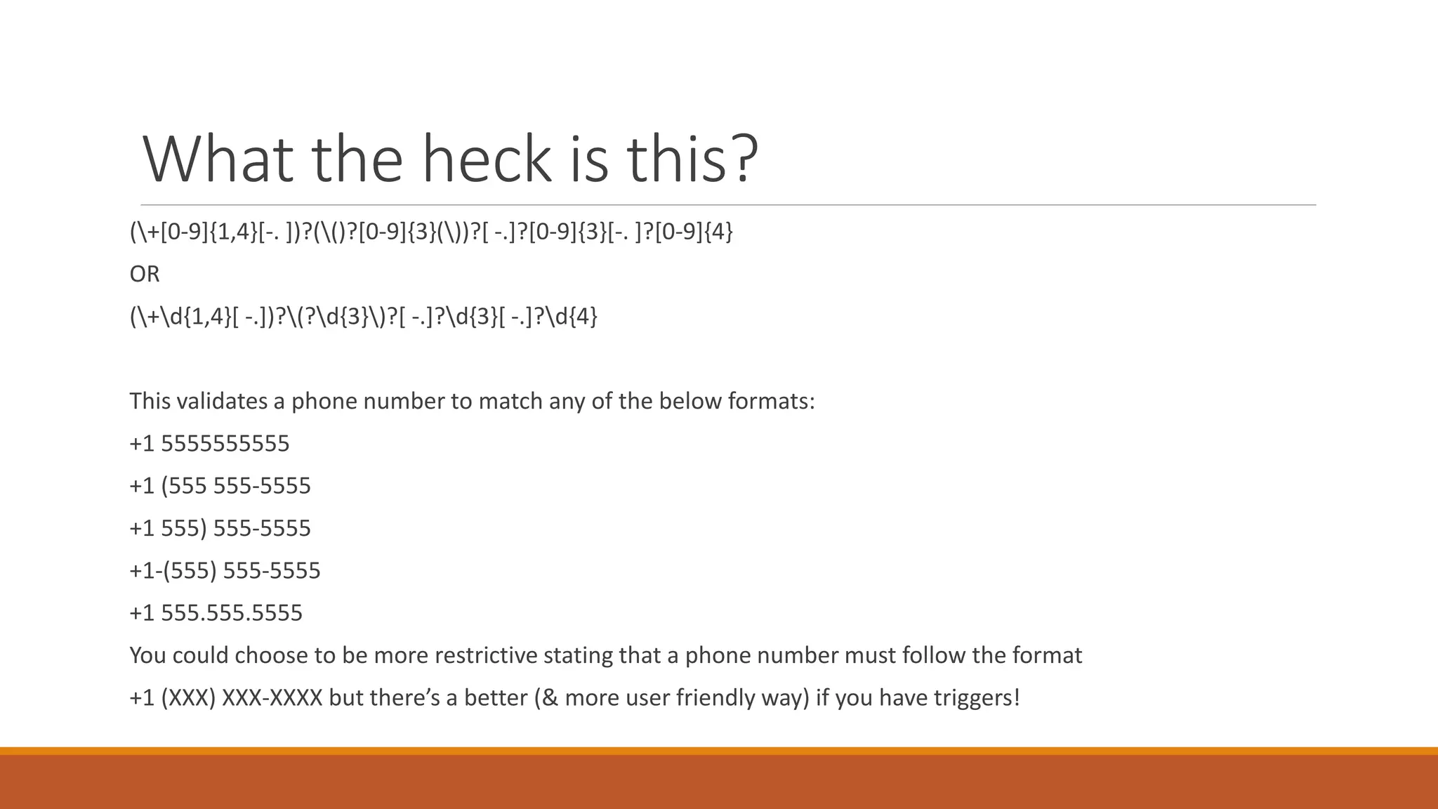 What the heck is this?
(+[0-9]{1,4}[-. ])?(()?[0-9]{3}())?[ -.]?[0-9]{3}[-. ]?[0-9]{4}
OR
(+d{1,4}[ -.])?(?d{3})?[ -.]?d{3}[ -.]?d{4}
This validates a phone number to match any of the below formats:
+1 5555555555
+1 (555 555-5555
+1 555) 555-5555
+1-(555) 555-5555
+1 555.555.5555
You could choose to be more restrictive stating that a phone number must follow the format
+1 (XXX) XXX-XXXX but there’s a better (& more user friendly way) if you have triggers!
 