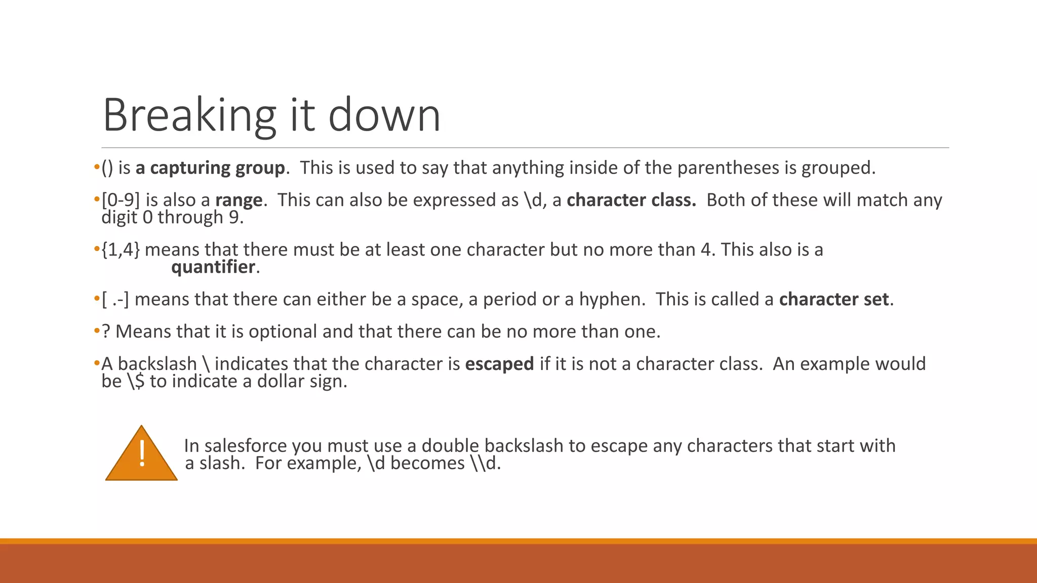 Breaking it down
•() is a capturing group. This is used to say that anything inside of the parentheses is grouped.
•[0-9] is also a range. This can also be expressed as d, a character class. Both of these will match any
digit 0 through 9.
•{1,4} means that there must be at least one character but no more than 4. This also is a
quantifier.
•[ .-] means that there can either be a space, a period or a hyphen. This is called a character set.
•? Means that it is optional and that there can be no more than one.
•A backslash  indicates that the character is escaped if it is not a character class. An example would
be $ to indicate a dollar sign.
In salesforce you must use a double backslash to escape any characters that start with
a slash. For example, d becomes d.
!
 