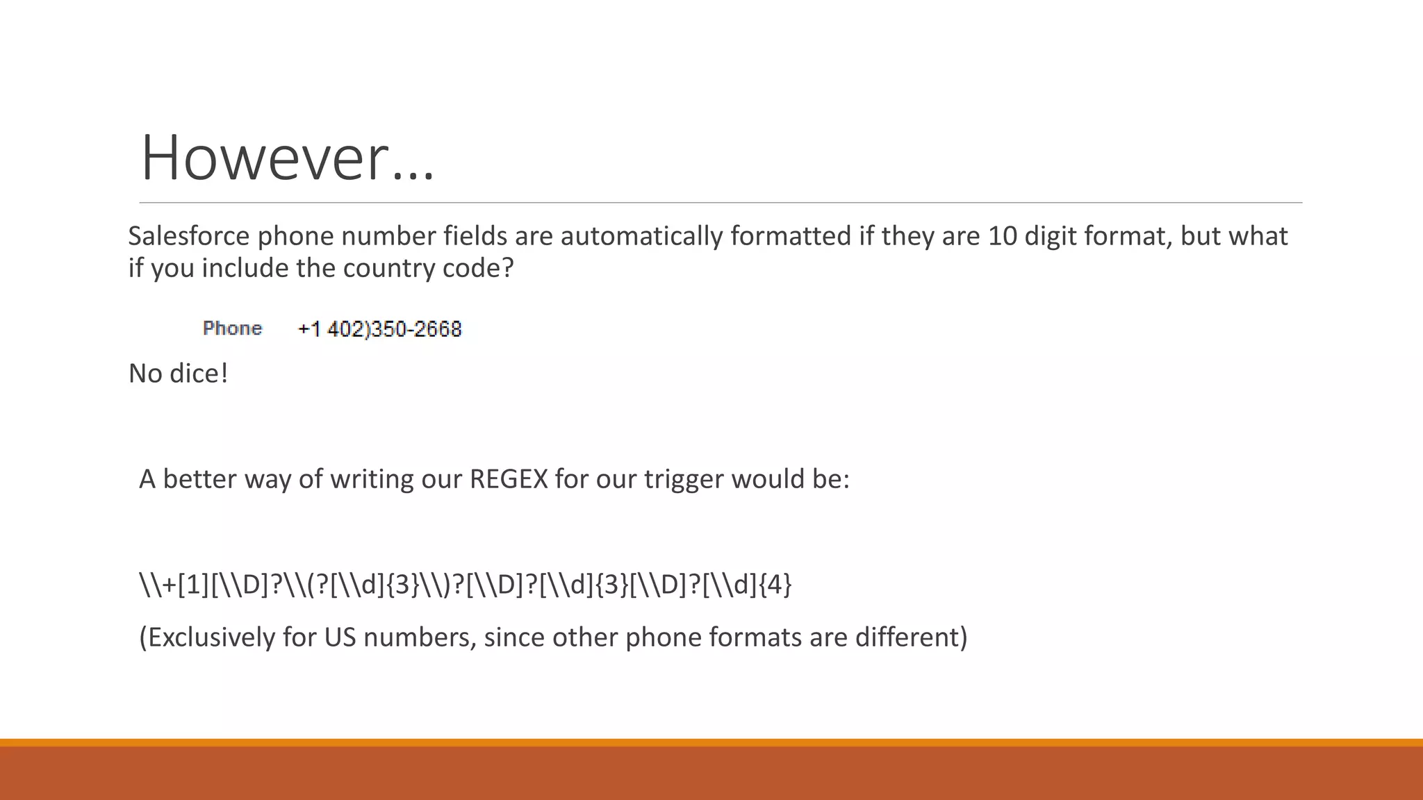 However…
Salesforce phone number fields are automatically formatted if they are 10 digit format, but what
if you include the country code?
No dice!
A better way of writing our REGEX for our trigger would be:
+[1][D]?(?[d]{3})?[D]?[d]{3}[D]?[d]{4}
(Exclusively for US numbers, since other phone formats are different)
 