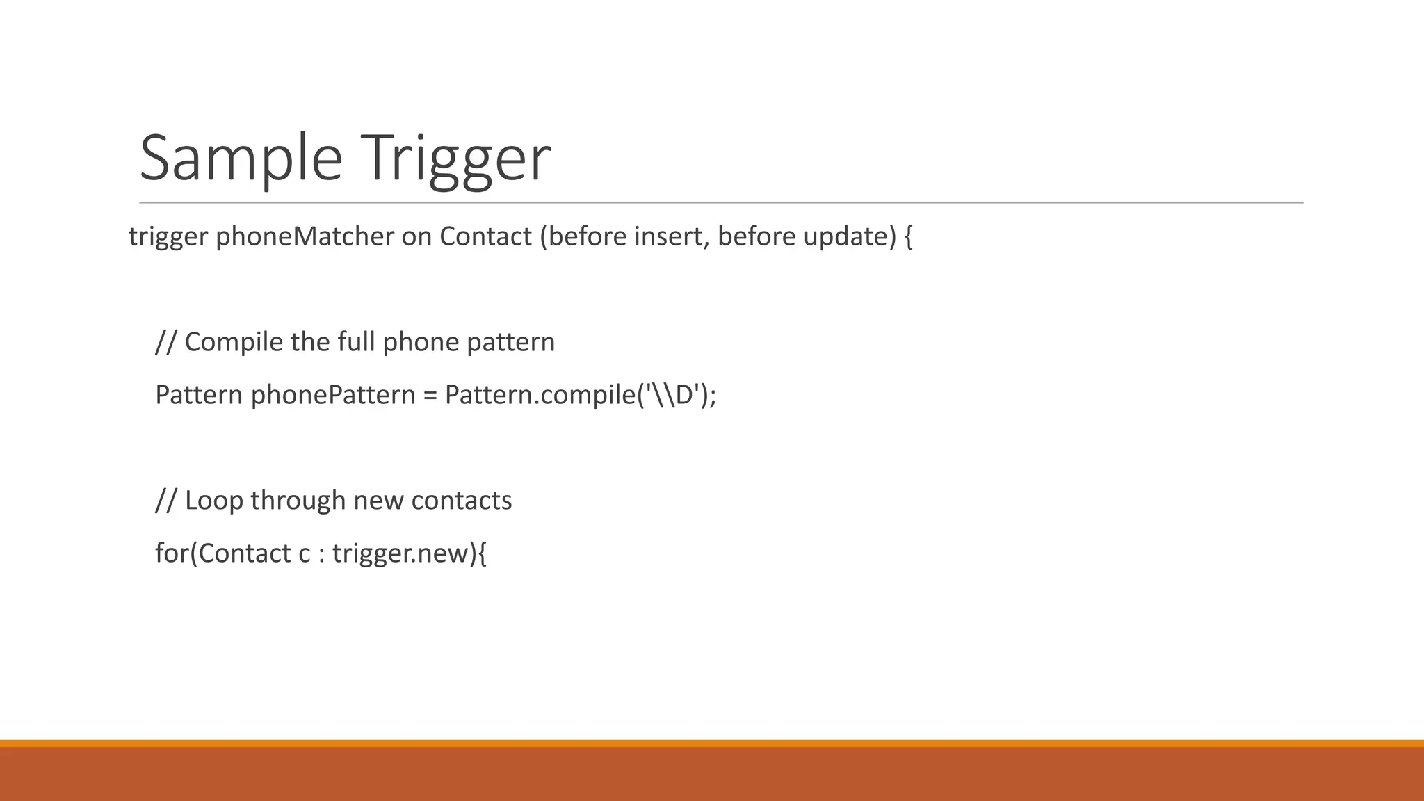 Sample Trigger
trigger phoneMatcher on Contact (before insert, before update) {
// Compile the full phone pattern
Pattern phonePattern = Pattern.compile('D');
// Loop through new contacts
for(Contact c : trigger.new){
 