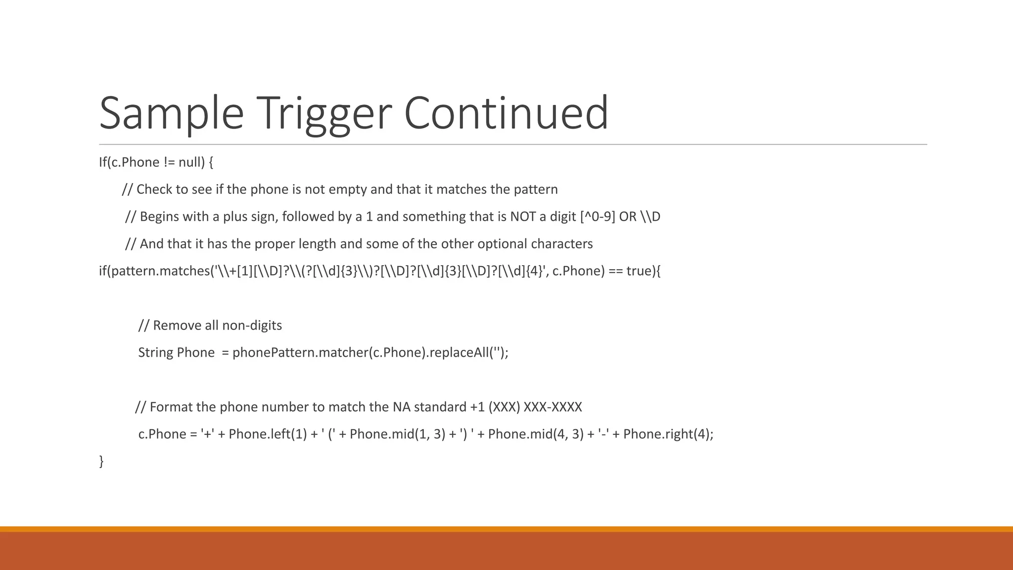 Sample Trigger Continued
If(c.Phone != null) {
// Check to see if the phone is not empty and that it matches the pattern
// Begins with a plus sign, followed by a 1 and something that is NOT a digit [^0-9] OR D
// And that it has the proper length and some of the other optional characters
if(pattern.matches('+[1][D]?(?[d]{3})?[D]?[d]{3}[D]?[d]{4}', c.Phone) == true){
// Remove all non-digits
String Phone = phonePattern.matcher(c.Phone).replaceAll('');
// Format the phone number to match the NA standard +1 (XXX) XXX-XXXX
c.Phone = '+' + Phone.left(1) + ' (' + Phone.mid(1, 3) + ') ' + Phone.mid(4, 3) + '-' + Phone.right(4);
}
 