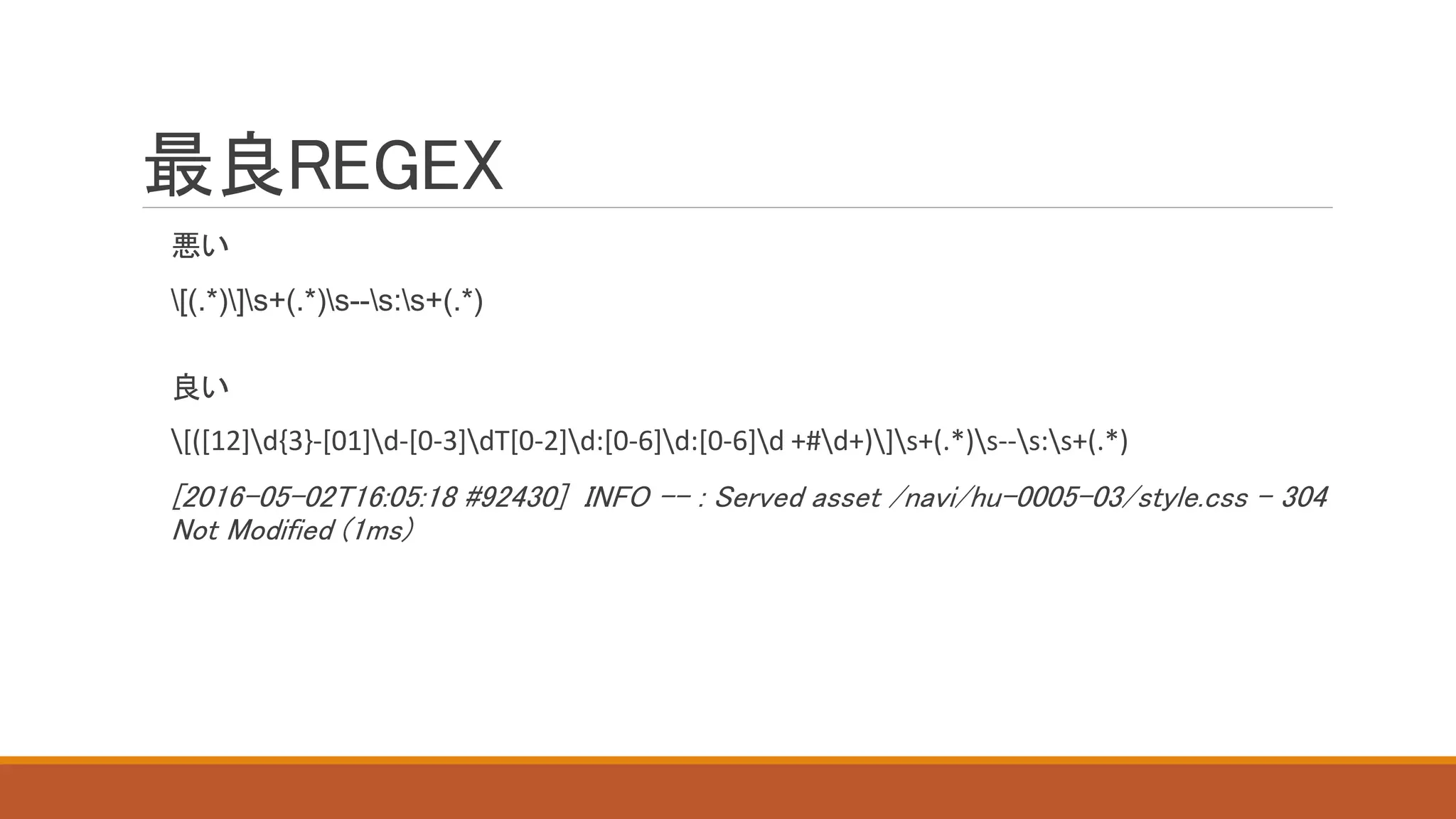 最良REGEX
悪い
[(.*)]s+(.*)s--s:s+(.*)
良い
[([12]d{3}-[01]d-[0-3]dT[0-2]d:[0-6]d:[0-6]d +#d+)]s+(.*)s--s:s+(.*)
[2016-05-02T16:05:18 #92430] INFO -- : Served asset /navi/hu-0005-03/style.css - 304
Not Modified (1ms)
 