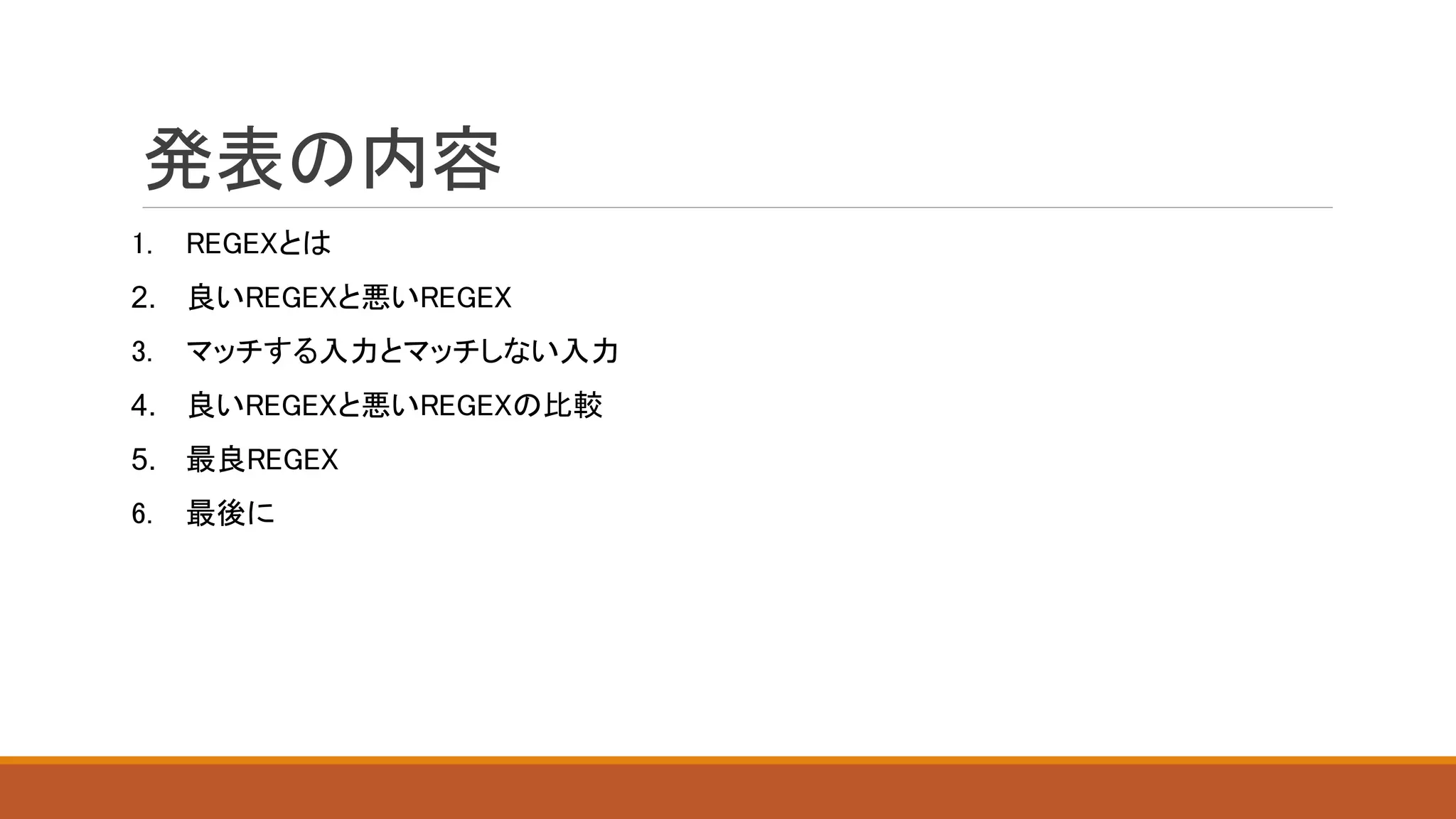 発表の内容
1. REGEXとは
2. 良いREGEXと悪いREGEX
3. マッチする入力とマッチしない入力
4. 良いREGEXと悪いREGEXの比較
5. 最良REGEX
6. 最後に
 
