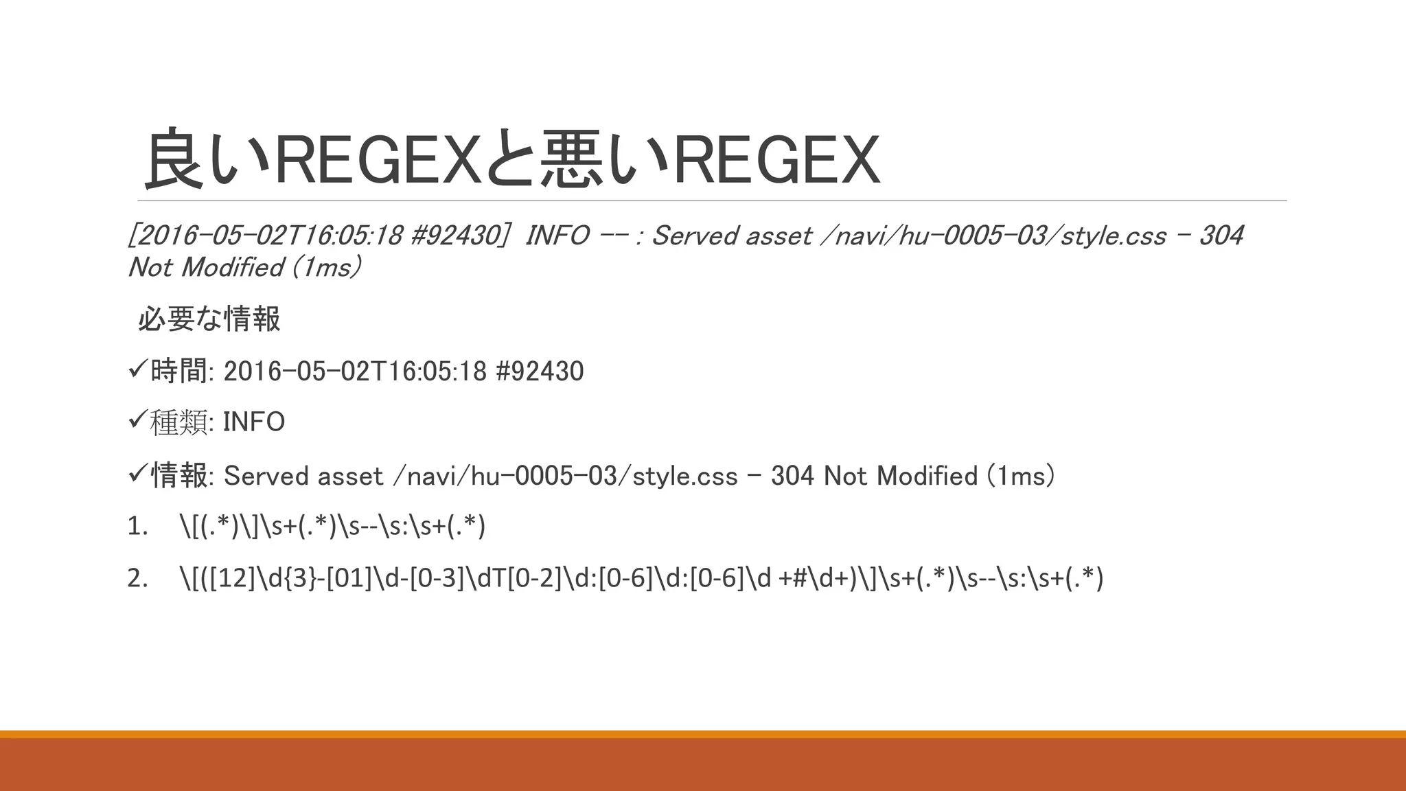 良いREGEXと悪いREGEX
[2016-05-02T16:05:18 #92430] INFO -- : Served asset /navi/hu-0005-03/style.css - 304
Not Modified (1ms)
必要な情報
時間: 2016-05-02T16:05:18 #92430
種類: INFO
情報: Served asset /navi/hu-0005-03/style.css - 304 Not Modified (1ms)
1. [(.*)]s+(.*)s--s:s+(.*)
2. [([12]d{3}-[01]d-[0-3]dT[0-2]d:[0-6]d:[0-6]d +#d+)]s+(.*)s--s:s+(.*)
 