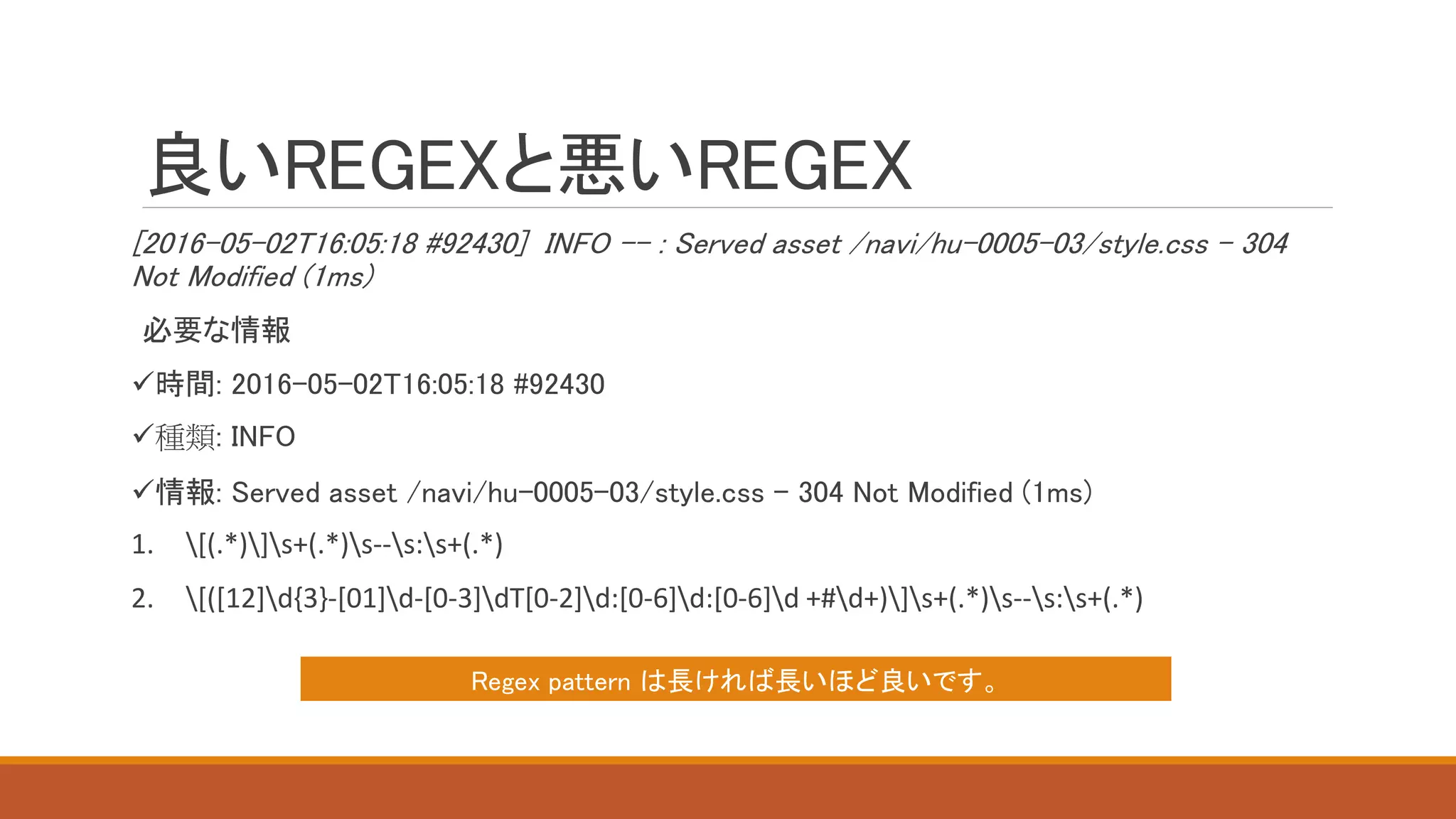 良いREGEXと悪いREGEX
[2016-05-02T16:05:18 #92430] INFO -- : Served asset /navi/hu-0005-03/style.css - 304
Not Modified (1ms)
必要な情報
時間: 2016-05-02T16:05:18 #92430
種類: INFO
情報: Served asset /navi/hu-0005-03/style.css - 304 Not Modified (1ms)
1. [(.*)]s+(.*)s--s:s+(.*)
2. [([12]d{3}-[01]d-[0-3]dT[0-2]d:[0-6]d:[0-6]d +#d+)]s+(.*)s--s:s+(.*)
Regex pattern は長ければ長いほど良いです。
 
