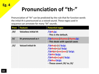14
Pronunciation of “th-”
Pron Feature Potential regex
/𝜽/ Voiceless initial th /bth/gi;
- This is the default.
/t/ th pro...