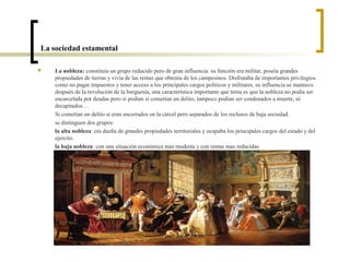La sociedad estamental

   La nobleza: constituía un grupo reducido pero de gran influencia. su función era militar, poseía grandes
    propiedades de tierras y vivía de las rentas que obtenía de los campesinos. Disfrutaba de importantes privilegios
    como no pagar impuestos y tener acceso a los principales cargos políticos y militares, su influencia se mantuvo
    después de la revolución de la burguesía, una característica importante que tenia es que la nobleza no podía ser
    encarcelada por deudas pero si podían si cometían un delito, tampoco podían ser condenados a muerte, ni
    decapitados…
    Si cometían un delito si eran encerrados en la cárcel pero separados de los reclusos de baja sociedad.
    se distinguen dos grupos:
    la alta nobleza: era dueña de grandes propiedades territoriales y ocupaba los principales cargos del estado y del
    ejercito.
    la baja nobleza: con una situación económica mas modesta y con rentas mas reducidas
 