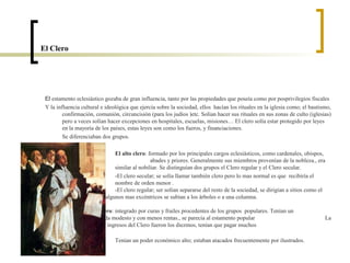 El Clero




 El estamento eclesiástico gozaba de gran influencia, tanto por las propiedades que poseía como por posprivilegios fiscales
 Y la influencia cultural e ideológica que ejercía sobre la sociedad, ellos hacían los rituales en la iglesia como; el bautismo,
         confirmación, comunión, circuncisión (para los judíos )etc. Solían hacer sus rituales en sus zonas de culto (iglesias)
         pero a veces solían hacer excepciones en hospitales, escuelas, misiones… El clero solía estar protegido por leyes
         en la mayoría de los países, estas leyes son como los fueros, y financiaciones.
         Se diferenciaban dos grupos.

                                El alto clero: formado por los principales cargos eclesiásticos, como cardenales, obispos,
                                                abades y priores. Generalmente sus miembros provenían de la nobleza., era
                                similar al nobiliar. Se distinguían dos grupos el Clero regular y el Clero secular.
                                -El clero secular; se solía llamar también clero pero lo mas normal es que recibiría el
                                nombre de orden menor .
                                -El clero regular; ser solían separarse del resto de la sociedad, se dirigían a sitios como el
                desierto, y algunos mas excéntricos se subían a los árboles o a una columna.

                El bajo clero: integrado por curas y frailes procedentes de los grupos populares. Tenían un
                nivel de vida modesto y con menos rentas., se parecía al estamento popular                                   La
        principal fuente de ingresos del Clero fueron los diezmos, tenían que pagar muchos
                impuestos.
                               Tenían un poder económico alto; estaban atacados frecuentemente por ilustrados.
 