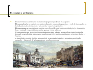 El comercio y las financias



    El comercio europeo experimento un crecimiento progresivo y se dividía en dos grupos:
     El comercio interior: se realizaba con medios tradicionales con animales y carretas o a través de ríos o canales. La
     lentitud de los medios de transporte y la inseguridad encarecía los productos.
     El comercio exterior: esencialmente marítimo estaba favorecido por el contacto con los territorios ultramarinos.
     Estuvo controlado por compañías mercantiles apoyadas por sus gobiernos.
     de entre todas las rutas fueron especialmente importantes la del atlántico, se desarrollo un comercio triangular
     dominado por gran bretaña, se exportaban manufacturas a África que intercambiaban por esclavos con destino a
     America.
     el desarrollo del comercio significo; la expansión de las actividades financiares, la aparición de sociedades
     mercantiles y el desarrollo de la banca crearon el capitalismo comercial
 