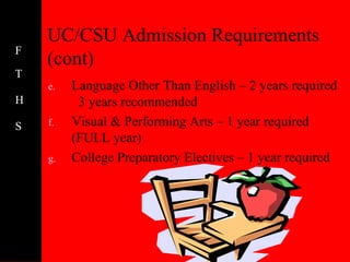 UC/CSU Admission Requirements
F
    (cont)
T
    e.   Language Other Than English – 2 years required
H         3 years recommended
S   f.   Visual & Performing Arts – 1 year required
         (FULL year)
    g.   College Preparatory Electives – 1 year required
 