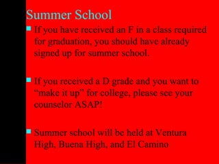 Summer School
   If you have received an F in a class required
    for graduation, you should have already
    signed up for summer school.

   If you received a D grade and you want to
    “make it up” for college, please see your
    counselor ASAP!

   Summer school will be held at Ventura
    High, Buena High, and El Camino
 