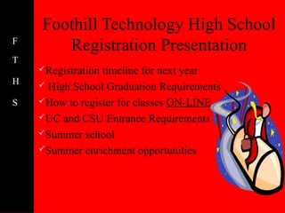 Foothill Technology High School
F
       Registration Presentation
T
    Registrationtimeline for next year
H    High School Graduation Requirements

S   How to register for classes ON-LINE
    UC and CSU Entrance Requirements
    Summer school
    Summer enrichment opportunities
 