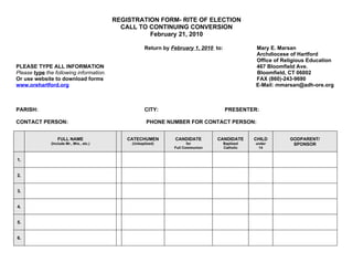 REGISTRATION FORM- RITE OF ELECTION
                                            CALL TO CONTINUING CONVERSION
                                                    February 21, 2010

                                                     Return by February 1, 2010 to:              Mary E. Marsan
                                                                                                 Archdiocese of Hartford
                                                                                                 Office of Religious Education
PLEASE TYPE ALL INFORMATION                                                                      467 Bloomfield Ave.
Please type the following information.                                                           Bloomfield, CT 06002
Or use website to download forms                                                                 FAX (860)-243-9690
www.orehartford.org                                                                              E-Mail: mmarsan@adh-ore.org



PARISH:                                              CITY:                            PRESENTER:

CONTACT PERSON:                                       PHONE NUMBER FOR CONTACT PERSON:


                  FULL NAME                   CATECHUMEN        CANDIDATE        CANDIDATE       CHILD       GODPARENT/
              (Include Mr., Mrs., etc.)        (Unbaptized)            for            Baptized   under        SPONSOR
                                                                Full Communion        Catholic    14


1.


2.


3.


4.


5.


6.
 