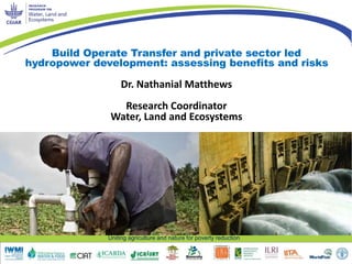 Build Operate Transfer and private sector led 
hydropower development: assessing benefits and risks 
Dr. Nathanial Matthews 
Research Coordinator 
Water, Land and Ecosystems 
Uniting agriculture and nature for poverty reduction 
 