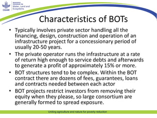 Characteristics of BOTs 
• Typically involves private sector handling all the 
financing, design, construction and operation of an 
infrastructure project for a concessionary period of 
usually 20-50 years. 
• The private operator runs the infrastructure at a rate 
of return high enough to service debts and afterwards 
to generate a profit of approximately 15% or more. 
• BOT structures tend to be complex. Within the BOT 
contract there are dozens of fees, guarantees, loans 
and contracts needed between each actor 
• BOT projects restrict investors from removing their 
equity when they please, so large consortium are 
generally formed to spread exposure. 
Uniting agriculture and nature for poverty reduction 
 