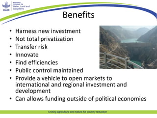 Benefits 
• Harness new investment 
• Not total privatization 
• Transfer risk 
• Innovate 
• Find efficiencies 
• Public control maintained 
• Provide a vehicle to open markets to 
international and regional investment and 
development 
• Can allows funding outside of political economies 
Uniting agriculture and nature for poverty reduction 
 