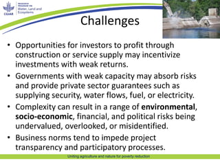 Challenges 
• Opportunities for investors to profit through 
construction or service supply may incentivize 
investments with weak returns. 
• Governments with weak capacity may absorb risks 
and provide private sector guarantees such as 
supplying security, water flows, fuel, or electricity. 
• Complexity can result in a range of environmental, 
socio-economic, financial, and political risks being 
undervalued, overlooked, or misidentified. 
• Business norms tend to impede project 
transparency and participatory processes. 
Uniting agriculture and nature for poverty reduction 
 