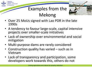 Examples from the 
Mekong 
• Over 25 MoUs signed with Lao PDR in the late 
1990s 
• A tendency to favour large-scale, capital intensive 
projects over smaller-scale initiatives 
• Lack of ownership over environmental and social 
mitigation 
• Multi-purpose dams are rarely considered 
• Construction quality has varied – such as in 
Vietnam 
• Lack of transparency and participation, some 
developers work towards this, others do not 
Uniting agriculture and nature for poverty reduction 
 