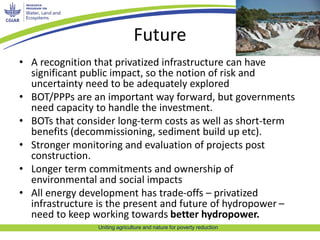 Future 
• A recognition that privatized infrastructure can have 
significant public impact, so the notion of risk and 
uncertainty need to be adequately explored 
• BOT/PPPs are an important way forward, but governments 
need capacity to handle the investment. 
• BOTs that consider long-term costs as well as short-term 
benefits (decommissioning, sediment build up etc). 
• Stronger monitoring and evaluation of projects post 
Uniting agriculture and nature for poverty reduction 
construction. 
• Longer term commitments and ownership of 
environmental and social impacts 
• All energy development has trade-offs – privatized 
infrastructure is the present and future of hydropower – 
need to keep working towards better hydropower. 
