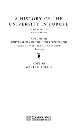 A HISTORY OF THE 
UNIVERSITY IN EUROPE 
general editor 
walter ru¨ egg 
VOLUME I I I 
UNIVERSITIES IN THE NINETEENTH AND 
EARLY TWENTIETH CENTURIES 
(1800–1945) 
EDITOR 
WA LT E R R U¨ EGG 
 