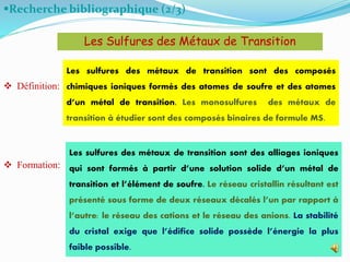 Recherche bibliographique (2/3)
 Définition:
 Formation:
10
Les sulfures des métaux de transition sont des composés
chimiques ioniques formés des atomes de soufre et des atomes
d’un métal de transition. Les monosulfures des métaux de
transition à étudier sont des composés binaires de formule MS.
Les Sulfures des Métaux de Transition
Les sulfures des métaux de transition sont des alliages ioniques
qui sont formés à partir d’une solution solide d’un métal de
transition et l’élément de soufre. Le réseau cristallin résultant est
présenté sous forme de deux réseaux décalés l’un par rapport à
l’autre: le réseau des cations et le réseau des anions. La stabilité
du cristal exige que l’édifice solide possède l’énergie la plus
faible possible.
 