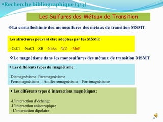Recherche bibliographique (3/3)
11
La cristallochimie des monosulfures des métaux de transition MSMT
Les Sulfures des Métaux de Transition
Les structures pouvant être adoptées par les MSMT:
- CsCl -NaCl -ZB -NiAs -WZ -MnP
Le magnétisme dans les monosulfures des métaux de transition MSMT
 Les différents types du magnétisme:
-Diamagnétisme Paramagnétisme
-Ferromagnétisme -Antiferromagnétisme -Ferrimagnétisme
 Les différents types d’interactions magnétiques:
-L’interaction d’échange
-L’interaction anisotropique
- L’interaction dipolaire
 