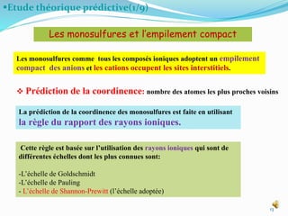 Etude théorique prédictive(1/9)
13
Les monosulfures et l’empilement compact
Les monosulfures comme tous les composés ioniques adoptent un empilement
compact des anions et les cations occupent les sites interstitiels.
 Prédiction de la coordinence: nombre des atomes les plus proches voisins
La prédiction de la coordinence des monosulfures est faite en utilisant
la règle du rapport des rayons ioniques.
Cette règle est basée sur l’utilisation des rayons ioniques qui sont de
différentes échelles dont les plus connues sont:
-L’échelle de Goldschmidt
-L’échelle de Pauling
- L’échelle de Shannon-Prewitt (l’échelle adoptée)
 