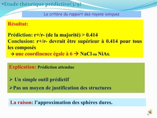 Etude théorique prédictive(3/9)
15
Résultat:
Prédiction: r+/r- (de la majorité) > 0.414
Conclusion: r+/r- devrait être supérieur à 0.414 pour tous
les composés
 une coordinence égale à 6  NaCl ou NiAs.
Explication: Prédiction attendue
 Un simple outil prédictif
Pas un moyen de justification des structures
Le critère du rapport des rayons ioniques
La raison: l’approximation des sphères dures.
 