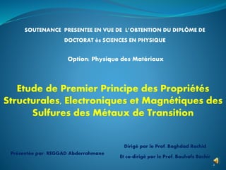 SOUTENANCE PRESENTEE EN VUE DE L’OBTENTION DU DIPLÔME DE
DOCTORAT ès SCIENCES EN PHYSIQUE
2
Option: Physique des Matériaux
Présentée par: REGGAD Abderrahmane
Dirigé par le Prof. Baghdad Rachid
Et co-dirigé par le Prof. Bouhafs Bachir
Etude de Premier Principe des Propriétés
Structurales, Electroniques et Magnétiques des
Sulfures des Métaux de Transition
 