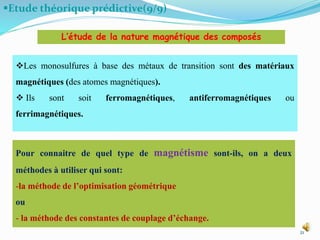 Etude théorique prédictive(9/9)
21
Les monosulfures à base des métaux de transition sont des matériaux
magnétiques (des atomes magnétiques).
 Ils sont soit ferromagnétiques, antiferromagnétiques ou
ferrimagnétiques.
L’étude de la nature magnétique des composés
Pour connaitre de quel type de magnétisme sont-ils, on a deux
méthodes à utiliser qui sont:
-la méthode de l’optimisation géométrique
ou
- la méthode des constantes de couplage d’échange.
 