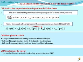 Ab-initio(2/5)
24
1/ La théorie de la fonctionnelle de la densité (DFT)
 Résultat des approximations: Equations de Kohn-Sham
o
o
E [ ρ(r) ] = T0 [ ρ(r) ] + EH [ ρ(r) ] + Exc [ ρ(r) ] + Vext [ ρ(r) ]
Philosophie de la DFT
 Remplacer la fonction d’onde par la densité électronique
 Calculer l’énergie totale à partir de la densité électronique
 Calculer les propriétés du matériau à partir de l’énergie totale
 Déroulement du calcul
Le calcul se fait de manière itérative ( cycle auto-cohérent : SCF)
Terme inconnu à calculer par des méthodes approximatives (exp : LDA et GGA)
Équation de Schrödinger monoéléctronique (équation de Kohn-Sham) solvable
 
