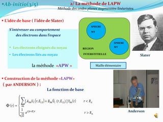 Ab-initio(3/5)
 L’idée de base ( l’idée de Slater)
 Construction de la méthode «LAPW»
( par ANDERSON ) :
La fonction de base
Ф
25
2/ La méthode de LAPW
Méthode des ondes planes augmentées linéarisées
Slater
Anderson
REGION
INTERSTITIELLE
SPHERE
MT
SPHERE
MT
Maille élémentaire
S’intéresser au comportement
des électrons dans l’espace
• Les électrons éloignés du noyau
• Les électrons liés au noyau
la méthode «APW »
 