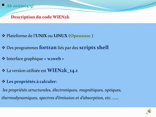  Ab-initio(5/5)
Description du code WIEN2k
27
 Plateforme de l’UNIX ou LINUX (Opensuse )
 Des programmes fortran liés par des scripts shell
 Interface graphique « w2web »
 La version utilisée est WIEN2k_14.1
 Les propriétés à calculer:
les propriétés structurales, électroniques, magnétiques, optiques,
thermodynamiques, spectres d’émission et d’absorption, etc. ……
 