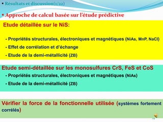  Résultats et discussion(1/22)
 Approche de calcul basée sur l’étude prédictive

29
Etude détaillée sur le NiS:
- Propriétés structurales, électroniques et magnétiques (NiAs, MnP, NaCl)
- Effet de corrélation et d’échange
- Etude de la demi-métallicité (ZB)
Etude semi-détaillée sur les monosulfures CrS, FeS et CoS
- Propriétés structurales, électroniques et magnétiques (NiAs)
- Etude de la demi-métallicité (ZB)
Vérifier la force de la fonctionnelle utilisée (systèmes fortement
corrélés)
 