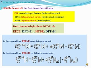  Résultats et discussion(3/22)
 Détails de calcul: Les fonctionnelles utilisées
31
-PBE paramétrée par Perdew, Burke et Ernzerhof
- EECE: échange exact sur site (onsite exact exchange)
- HYBR: hybride sur site (onsite hybrid)
Fonctionnelle hybride et DFT+U 
EECE: DFT+E , HYBR: DFT+H
La fonctionnelle de PBE+E est définie comme suit:
La fonctionnelle de PBE+H est définie comme suit:
 