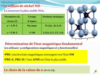 Résultats et discussion(4/22)
 Le sulfure de nickel NiS
o La structure la plus stable NiAs
32
•PBE: tous les états magnétiques convergent vers l’état NM
•PBE+E, PBE+H: l ’état AFMI est l’état le plus stable
Le choix de la valeur de α (α=0.05)
Détermination de l’état magnétique fondamental
(en utilisant 5 configurations magnétiques et 3 fonctionnelles)
Paramètres de
réseau [3]
Groupe
d’espace
Positions atomiques
a = 3.39 Å
c = 5.30 Å
P63/mmc
# 196
Ni (2a) (0, 0, 0)
S (2c) (1/3, 2/3, 1/4)
 