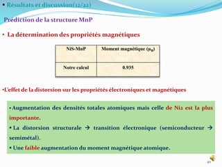  Résultats et discussion(12/22)
Prédiction de la structure MnP
• La détermination des propriétés magnétiques
40
 Augmentation des densités totales atomiques mais celle de Ni2 est la plus
importante.
 La distorsion structurale  transition électronique (semiconducteur 
semimétal).
 Une faible augmentation du moment magnétique atomique.
•L’effet de la distorsion sur les propriétés électroniques et magnétiques
NiS-MnP Moment magnétique (µB)
Notre calcul 0.935
 