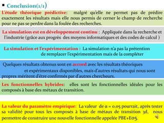  Conclusion(1/1)
52
La simulation est en développement continu : Appliquée dans la recherche et
l’industrie (grâce aux progrès des moyens informatiques et des codes de calcul )
La simulation et l’expérimentation : La simulation n’a pas la prétention
de remplacer l’expérimentation mais de la compléter
Quelques résultats obtenus sont en accord avec les résultats théoriques
et expérimentaux disponibles, mais d’autres résultats qui nous sont
propres méritent d’étre confirmés par d’autres chercheurs.
L’étude théorique prédictive: malgré qu’elle ne permet pas de prédire
exactement les résultats mais elle nous permis de cerner le champ de recherche
pour ne pas se perdre dans la foulée des recherches.
Les fonctionnelles hybrides: elles sont les fonctionnelles idéales pour les
composés à base des métaux de transition.
La valeur du paramètre empirique: La valeur de α = 0.05 pourrait, après tester
sa validité pour tous les composés à base de métaux de transition 3d, nous
permettre de construire une nouvelle fonctionnelle appelée PBE+E05.
 