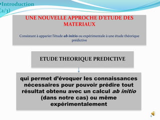 6
Introduction
(2/3)
ETUDE THEORIQUE PREDICTIVE
UNE NOUVELLE APPROCHE D’ETUDE DES
MATERIAUX
Consistant à apparier l’étude ab initio ou expérimentale à une étude théorique
prédictive
qui permet d’évoquer les connaissances
nécessaires pour pouvoir prédire tout
résultat obtenu avec un calcul ab initio
(dans notre cas) ou même
expérimentalement
 