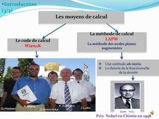 Introduction
(3/3)
7
Les moyens de calcul
Le code de calcul
Wien2K
La méthode de calcul
LAPW
La méthode des ondes planes
augmentées
 Une méthode ab-initio
 La théorie de la fonctionnelle
de la densité
Prix Nobel en Chimie en 1998
 