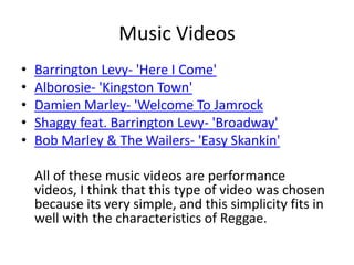 Music VideosBarrington Levy- 'Here I Come'Alborosie- 'Kingston Town'Damien Marley- 'Welcome To JamrockShaggy feat. Barrington Levy- 'Broadway'Bob Marley & The Wailers- 'Easy Skankin'	All of these music videos are performance videos, I think that this type of video was chosen because its very simple, and this simplicity fits in well with the characteristics of Reggae.