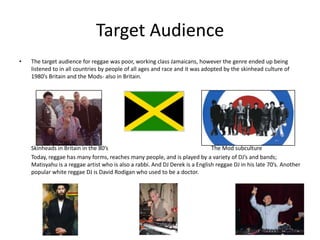 Target AudienceThe target audience for reggae was poor, working class Jamaicans, however the genre ended up being listened to in all countries by people of all ages and race and it was adopted by the skinhead culture of 1980’s Britain and the Mods- also in Britain.	Skinheads in Britain in the 80’s		  					The Mod subculture	Today, reggae has many forms, reaches many people, and is played by a variety of DJ’s and bands; Matisyahu is a reggae artist who is also a rabbi. And DJ Derek is a English reggae DJ in his late 70’s. Another popular white reggae DJ is David Rodigan who used to be a doctor.